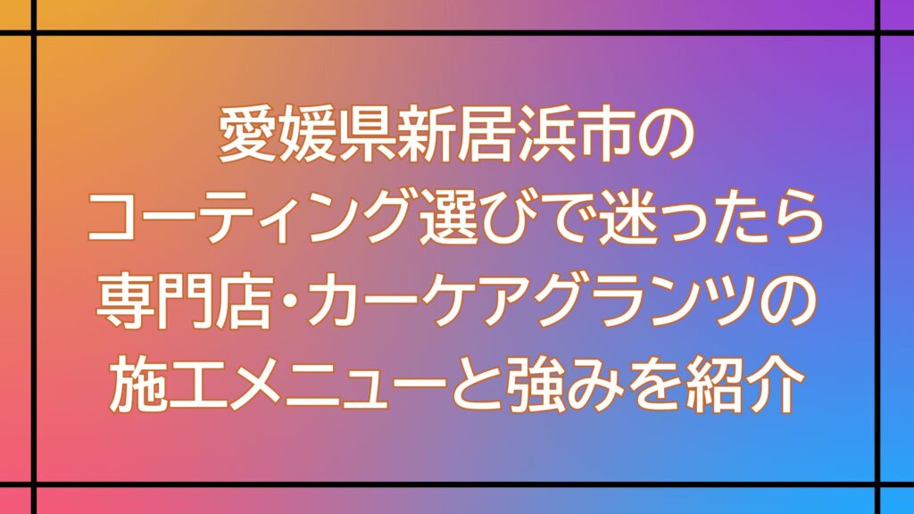 愛媛県新居浜市のコーティング選びで迷ったら｜専門店・カーケアグランツの施工メニューと強みを紹介