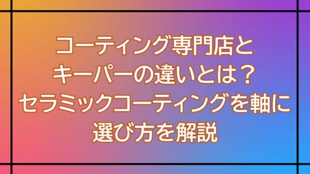 コーティング専門店とキーパーの違いとは？セラミックコーティングを軸に選び方を解説