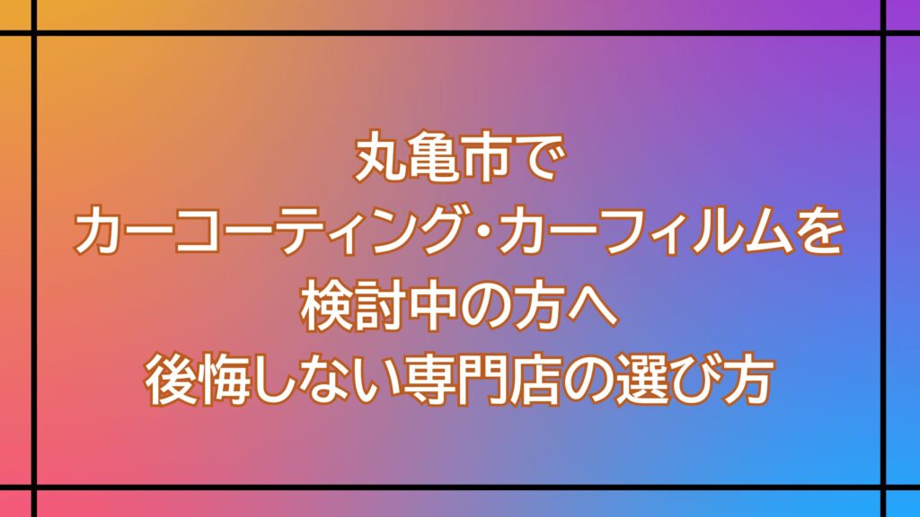 丸亀市でカーコーティング・カーフィルムを検討中の方へ｜後悔しない専門店の選び方